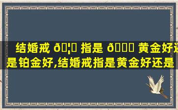 结婚戒 🦄 指是 🐞 黄金好还是铂金好,结婚戒指是黄金好还是铂金好一点